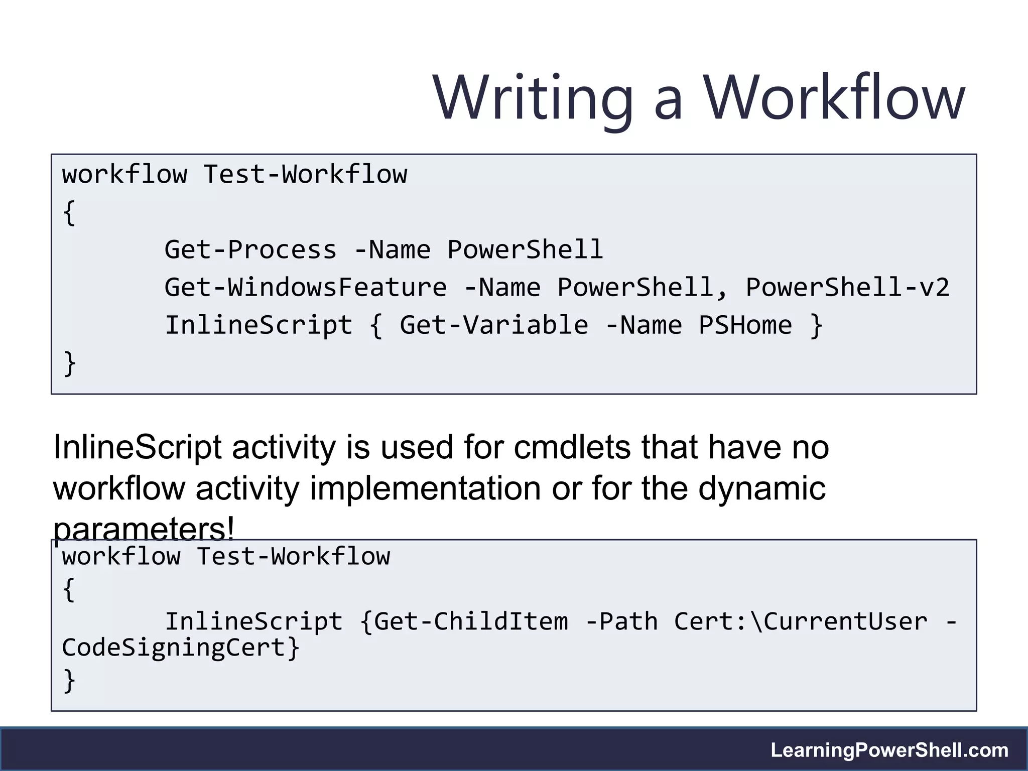 Writing a Workflow
workflow Test-Workflow
{
       Get-Process -Name PowerShell
       Get-WindowsFeature -Name PowerShell, PowerShell-v2
       InlineScript { Get-Variable -Name PSHome }
}


InlineScript activity is used for cmdlets that have no
workflow activity implementation or for the dynamic
parameters!
workflow Test-Workflow
{
       InlineScript {Get-ChildItem -Path Cert:CurrentUser -
CodeSigningCert}
}

                                                 LearningPowerShell.com
 
