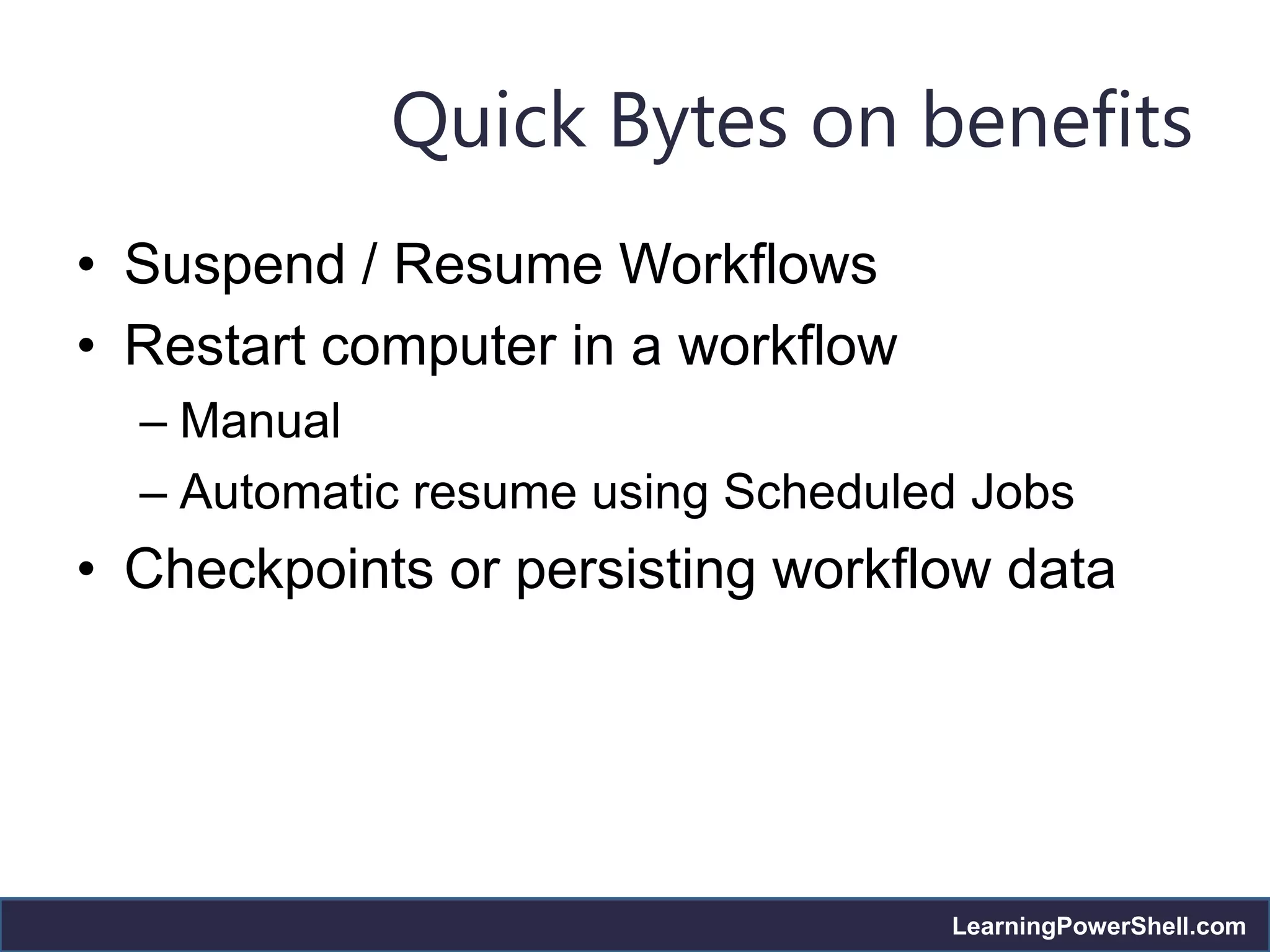 Quick Bytes on benefits
• Suspend / Resume Workflows
• Restart computer in a workflow
  – Manual
  – Automatic resume using Scheduled Jobs
• Checkpoints or persisting workflow data




                                   LearningPowerShell.com
 