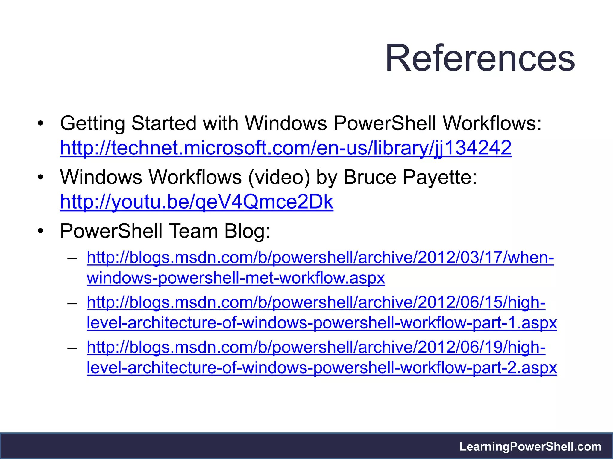 References
• Getting Started with Windows PowerShell Workflows:
  http://technet.microsoft.com/en-us/library/jj134242
• Windows Workflows (video) by Bruce Payette:
  http://youtu.be/qeV4Qmce2Dk
• PowerShell Team Blog:
   – http://blogs.msdn.com/b/powershell/archive/2012/03/17/when-
     windows-powershell-met-workflow.aspx
   – http://blogs.msdn.com/b/powershell/archive/2012/06/15/high-
     level-architecture-of-windows-powershell-workflow-part-1.aspx
   – http://blogs.msdn.com/b/powershell/archive/2012/06/19/high-
     level-architecture-of-windows-powershell-workflow-part-2.aspx



                                                     LearningPowerShell.com
 