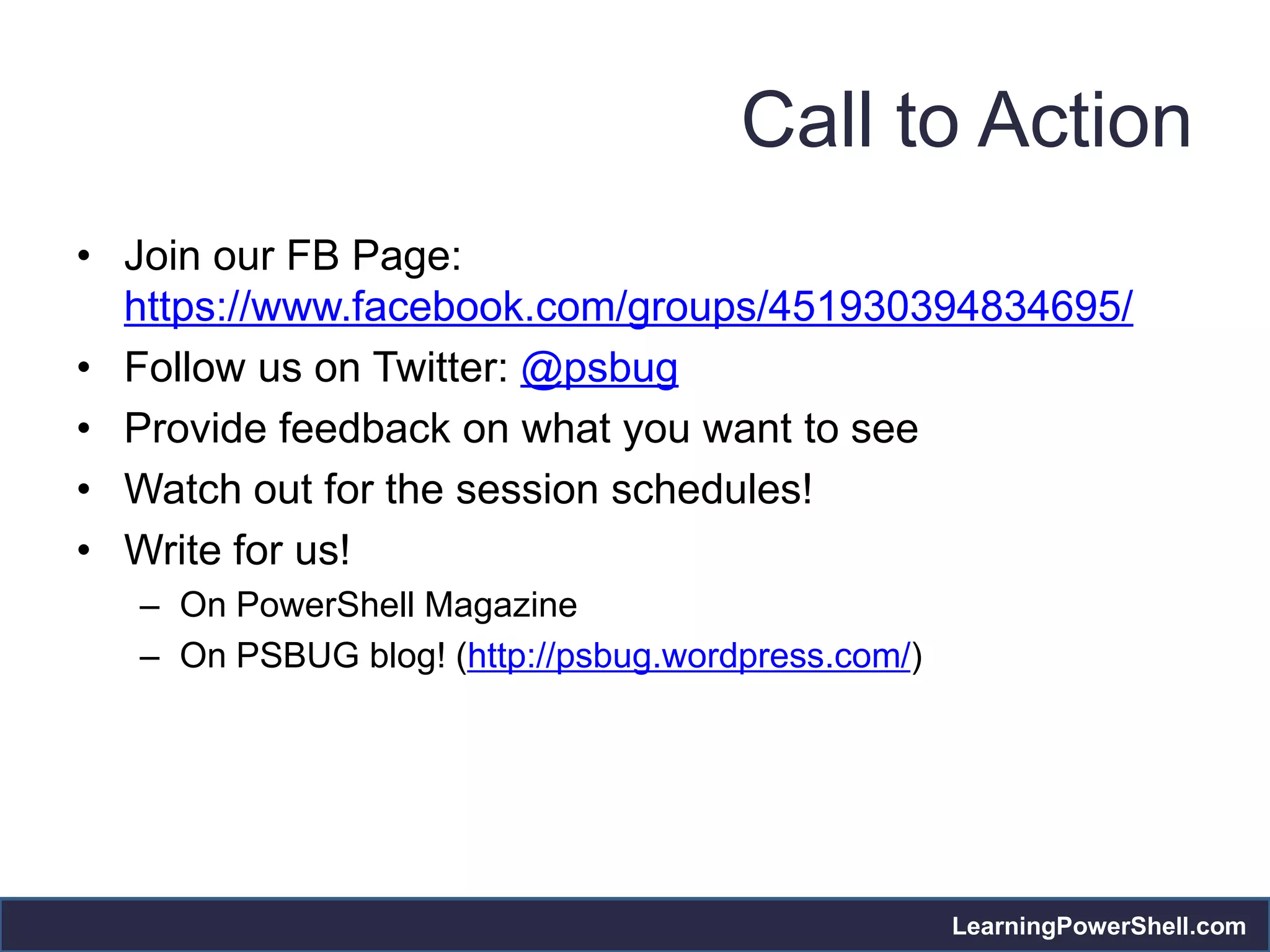 Call to Action
• Join our FB Page:
  https://www.facebook.com/groups/451930394834695/
• Follow us on Twitter: @psbug
• Provide feedback on what you want to see
• Watch out for the session schedules!
• Write for us!
   – On PowerShell Magazine
   – On PSBUG blog! (http://psbug.wordpress.com/)




                                                    LearningPowerShell.com
 