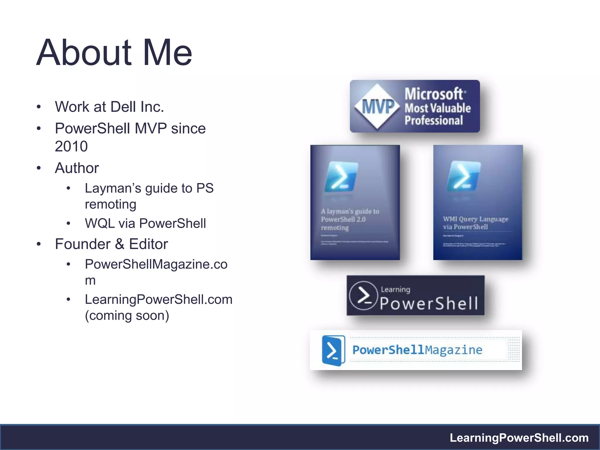 About Me
• Work at Dell Inc.
• PowerShell MVP since
  2010
• Author
    •   Layman’s guide to PS
        remoting
    •   WQL via PowerShell
• Founder & Editor
    •   PowerShellMagazine.co
        m
    •   LearningPowerShell.com
        (coming soon)




                                 LearningPowerShell.com
 