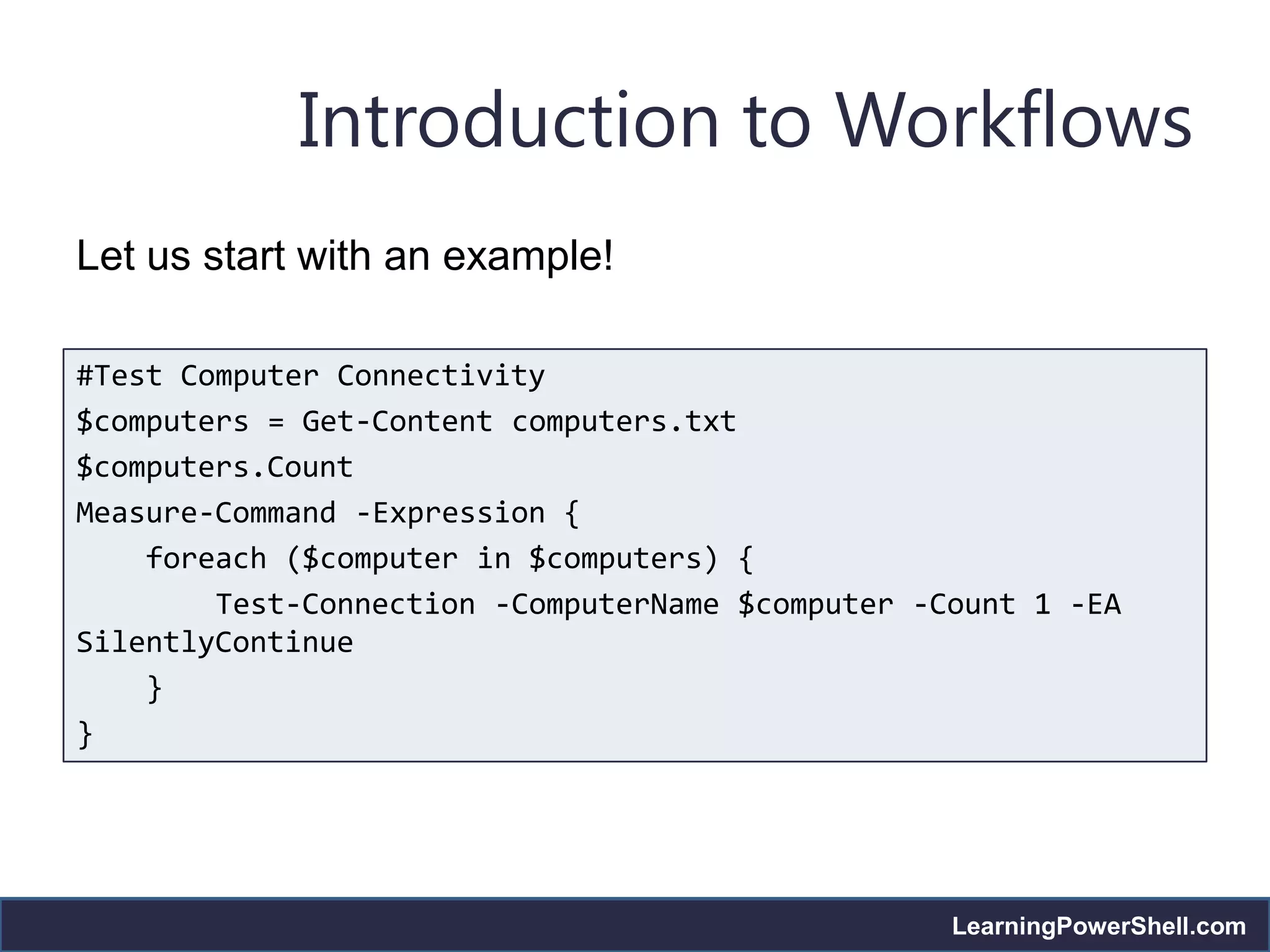 Introduction to Workflows
Let us start with an example!

#Test Computer Connectivity
$computers = Get-Content computers.txt
$computers.Count
Measure-Command -Expression {
    foreach ($computer in $computers) {
        Test-Connection -ComputerName $computer -Count 1 -EA
SilentlyContinue
    }
}




                                                  LearningPowerShell.com
 