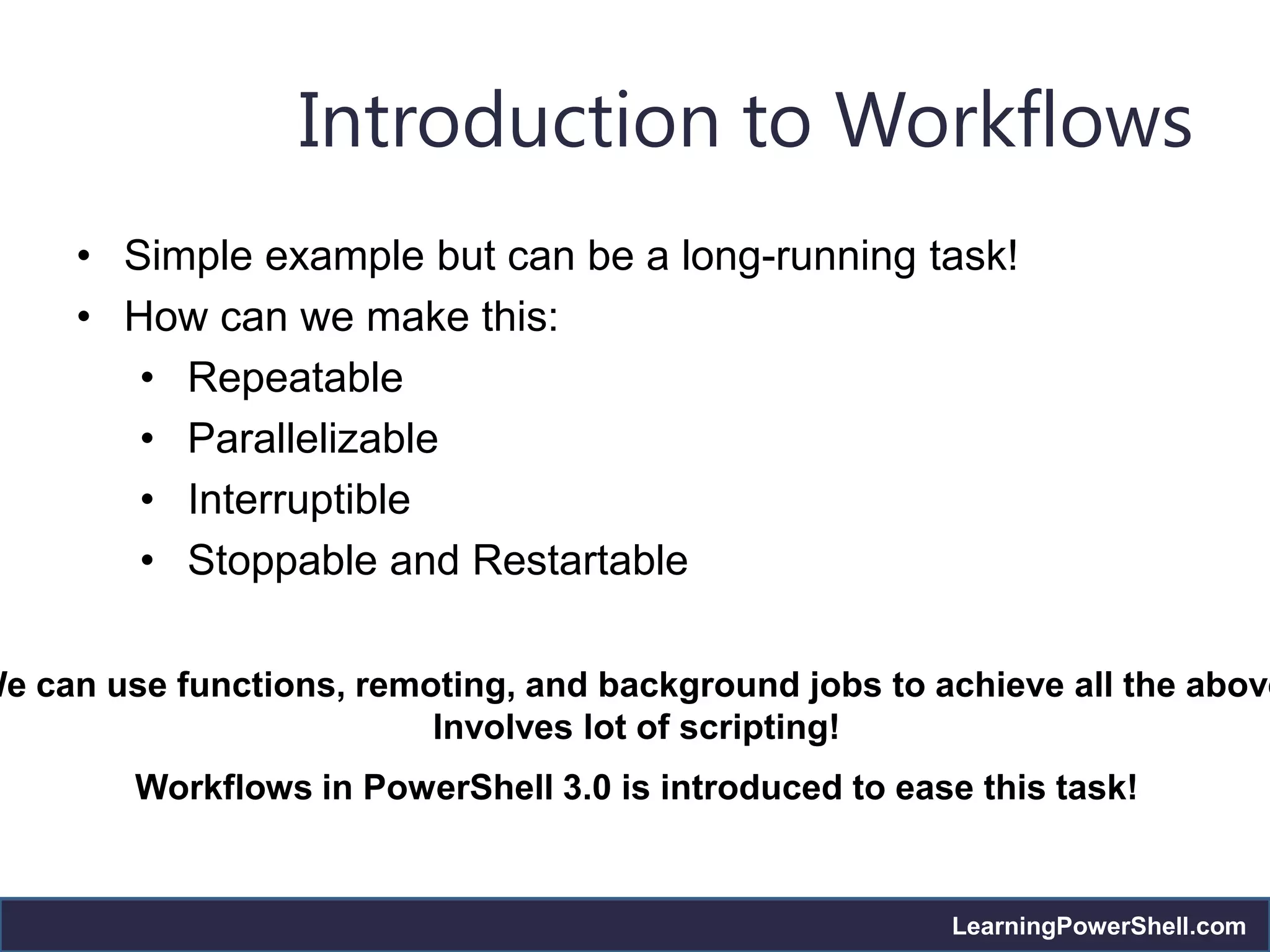 Introduction to Workflows
     • Simple example but can be a long-running task!
     • How can we make this:
        • Repeatable
        • Parallelizable
        • Interruptible
        • Stoppable and Restartable

We can use functions, remoting, and background jobs to achieve all the above
                          Involves lot of scripting!
         Workflows in PowerShell 3.0 is introduced to ease this task!


                                                         LearningPowerShell.com
 