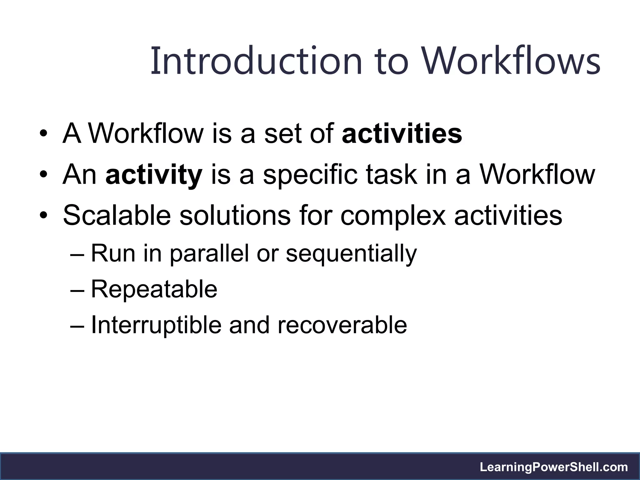 Introduction to Workflows
• A Workflow is a set of activities
• An activity is a specific task in a Workflow
• Scalable solutions for complex activities
  – Run in parallel or sequentially
  – Repeatable
  – Interruptible and recoverable




                                      LearningPowerShell.com
 