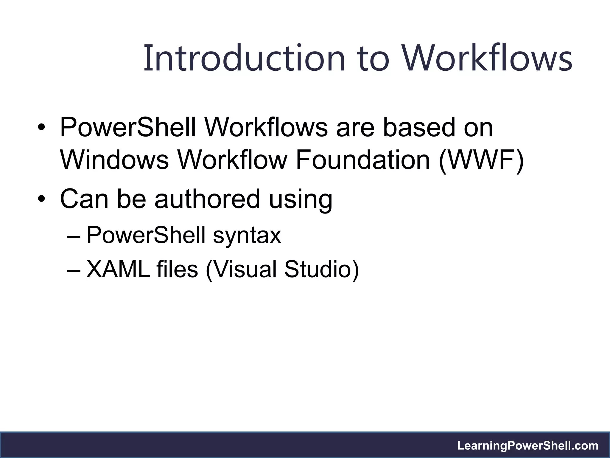 Introduction to Workflows
• PowerShell Workflows are based on
  Windows Workflow Foundation (WWF)
• Can be authored using
  – PowerShell syntax
  – XAML files (Visual Studio)




                                 LearningPowerShell.com
 
