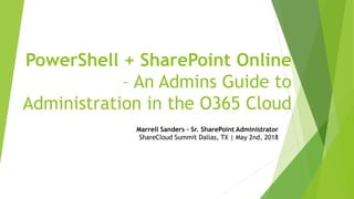 PowerShell + SharePoint Online
– An Admins Guide to
Administration in the O365 Cloud
Marrell Sanders – Sr. SharePoint Administrator
ShareCloud Summit Dallas, TX | May 2nd, 2018
 