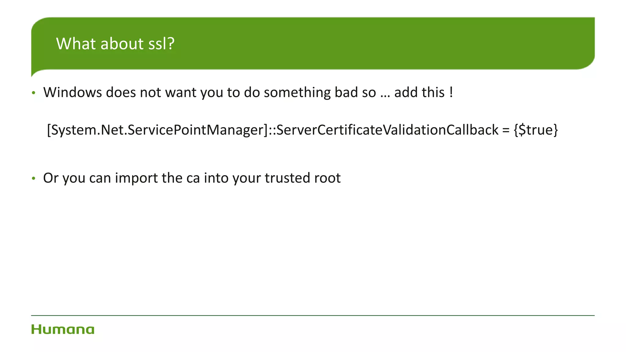 • Windows does not want you to do something bad so … add this !
[System.Net.ServicePointManager]::ServerCertificateValidationCallback = {$true}
• Or you can import the ca into your trusted root
What about ssl?
 