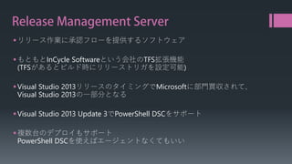 Release Management Server 
 
リリース作業に承認フローを提供するソフトウェア 
 
もともとInCycleSoftwareという会社のTFS拡張機能 (TFSがあるとビルド時にリリーストリガを設定可能) 
 
Visual Studio 2013リリースのタイミングでMicrosoftに部門買収されて、 Visual Studio 2013の一部分となる 
 
Visual Studio 2013 Update 3でPowerShell DSCをサポート 
 
複数台のデプロイもサポート PowerShell DSCを使えばエージェントなくてもいい  