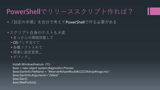 PowerShellでリリーススクリプト作れば？ 
 
「設定の手順」を自分で考えてPowerShellで作る必要がある 
 
スクリプト自身のテストも大変 
 
まっさらの環境用意して 
 
OSパッチ当てて 
 
各種ソフト入れて 
 
順番に設定変更… 
 
デバッグ… 
Install-WindowsFeature(略) 
$exe = new-object system.diagnostics.Process 
$exe.StartInfo.FileName= “¥¥server¥share¥build¥22222¥drop¥hoge.msi"; 
$exe.StartInfo.Arguments=“/Silent” 
$exe.Start() 
$exe.WaitForExit()  