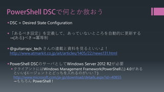 PowerShell DSCで何とか救おう 
 
DSC = Desired State Configuration 
 
「あるべき設定」を定義して、あっていないところを自動的に更新する →(ある)べき→冪等制 
 
@guitarrapc_techさんの連載と資料を見るといいよ！ http://www.atmarkit.co.jp/ait/articles/1405/22/news131.html 
 
PowerShell DSCのサーバとしてWindows Server 2012 R2が必要 
 
クライアントにはWindows Management Framework(PowerShell込) 4.0がある といい(エージェントとどっちを入れるのがいい？) http://www.microsoft.com/ja-jp/download/details.aspx?id=40855→もちろんPowerShell !  