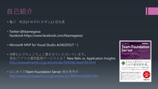 自己紹介 
 
亀川和史(かめがわかずし) / 会社員 
 
Twitter:@kkamegawaFacebook:https://www.facebook.com/kkamegawa/ 
 
Microsoft MVP for Visual Studio ALM(2012/7～) 
 
＠ITさんでちょこちょこ書かせていただいています。 現在:アプリの運用監視サービスとは？New Relic vs. Application Insights http://www.atmarkit.co.jp/ait/articles/1410/06/news145.html 
 
はじめてのTeam Foundation Server 現在発売中 http://www.shuwasystem.co.jp/products/7980html/4046.html  