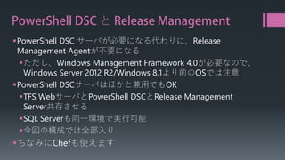 PowerShell DSC とRelease Management 
 
PowerShell DSC サーバが必要になる代わりに、Release Management Agentが不要になる 
 
ただし、Windows Management Framework 4.0が必要なので、 Windows Server 2012 R2/Windows 8.1より前のOSでは注意 
 
PowerShellDSCサーバはほかと兼用でもOK 
 
TFS WebサーバとPowerShell DSCとRelease Management Server共存させる 
 
SQL Serverも同一環境で実行可能 
 
今回の構成では全部入り 
 
ちなみにChefも使えます  