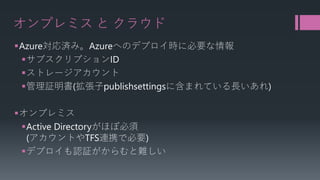 オンプレミスとクラウド 
 
Azure対応済み。Azureへのデプロイ時に必要な情報 
 
サブスクリプションID 
 
ストレージアカウント 
 
管理証明書(拡張子publishsettingsに含まれている長いあれ) 
 
オンプレミス 
 
Active Directoryがほぼ必須 (アカウントやTFS連携で必要) 
 
デプロイも認証がからむと難しい  