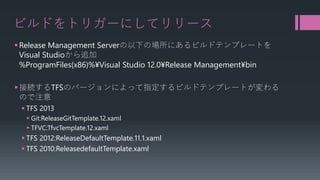 ビルドをトリガーにしてリリース 
 
Release Management Serverの以下の場所にあるビルドテンプレートを VisualStudioから追加 %ProgramFiles(x86)%¥Visual Studio 12.0¥Release Management¥bin 
 
接続するTFSのバージョンによって指定するビルドテンプレートが変わる ので注意 
 
TFS 2013 
 
Git:ReleaseGitTemplate.12.xaml 
 
TFVC:TfvcTemplate.12.xaml 
 
TFS 2012:ReleaseDefaultTemplate.11.1.xaml 
 
TFS 2010:ReleasedefaultTemplate.xaml  