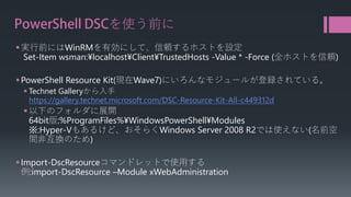 PowerShell DSCを使う前に 
 
実行前にはWinRMを有効にして、信頼するホストを設定 Set-Item wsman:¥localhost¥Client¥TrustedHosts-Value * -Force (全ホストを信頼) 
 
PowerShell Resource Kit(現在Wave7)にいろんなモジュールが登録されている。 
 
TechnetGalleryから入手 https://gallery.technet.microsoft.com/DSC-Resource-Kit-All-c449312d 
 
以下のフォルダに展開 64bit版:%ProgramFiles%¥WindowsPowerShell¥Modules※:Hyper-Vもあるけど、おそらくWindows Server 2008 R2では使えない(名前空 間非互換のため) 
 
Import-DscResourceコマンドレットで使用する 例:import-DscResource–Module xWebAdministration  