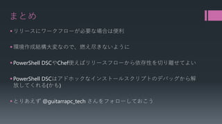 まとめ 
 
リリースにワークフローが必要な場合は便利 
 
環境作成結構大変なので、燃え尽きないように 
 
PowerShell DSCやChef使えばリリースフローから依存性を切り離せてよい 
 
PowerShell DSCはアドホックなインストールスクリプトのデバッグから解 放してくれる(かも) 
 
とりあえず@guitarrapc_techさんをフォローしておこう  