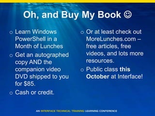 Oh, and Buy My Book Learn Windows PowerShell in a Month of LunchesGet an autographed copy AND the companion video DVD shipped to you for $85.Cash or credit.Or at least check out MoreLunches.com – free articles, free videos, and lots more resources.Public class this October at Interface!