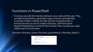 Functions in PowerShell
• Functions provide the interface between your code and the user.They
can define parameters, parameter types, and even provide help,
much like cmdlets. A block of code may be contained within a
function for easy re-use.To create a function, call the function
keyword followed by a name for the function, then include your code
inside a pair of curly braces
Function <function_name> (function_parameters) { <function_body> }
 