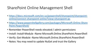 SharePoint Online Management Shell
• https://docs.microsoft.com/en-us/powershell/sharepoint/sharepoint-
online/connect-sharepoint-online?view=sharepoint-ps
• https://www.powershellgallery.com/packages/Microsoft.Online.Share
Point.PowerShell/
• Remember PowerShell needs elevated / admin permissions
• Install: Install-Module -Name Microsoft.Online.SharePoint.PowerShell
• Verify: Get-Module -Name Microsoft.Online.SharePoint.PowerShell
• Notes: You may need to update NuGet and trust the Gallery
 