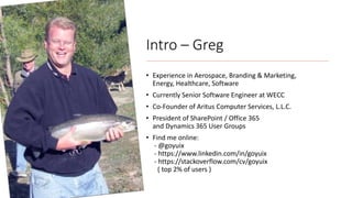 Intro – Greg
• Experience in Aerospace, Branding & Marketing,
Energy, Healthcare, Software
• Currently Senior Software Engineer at WECC
• Co-Founder of Aritus Computer Services, L.L.C.
• President of SharePoint / Office 365
and Dynamics 365 User Groups
• Find me online:
- @goyuix
- https://www.linkedin.com/in/goyuix
- https://stackoverflow.com/cv/goyuix
( top 2% of users )
 