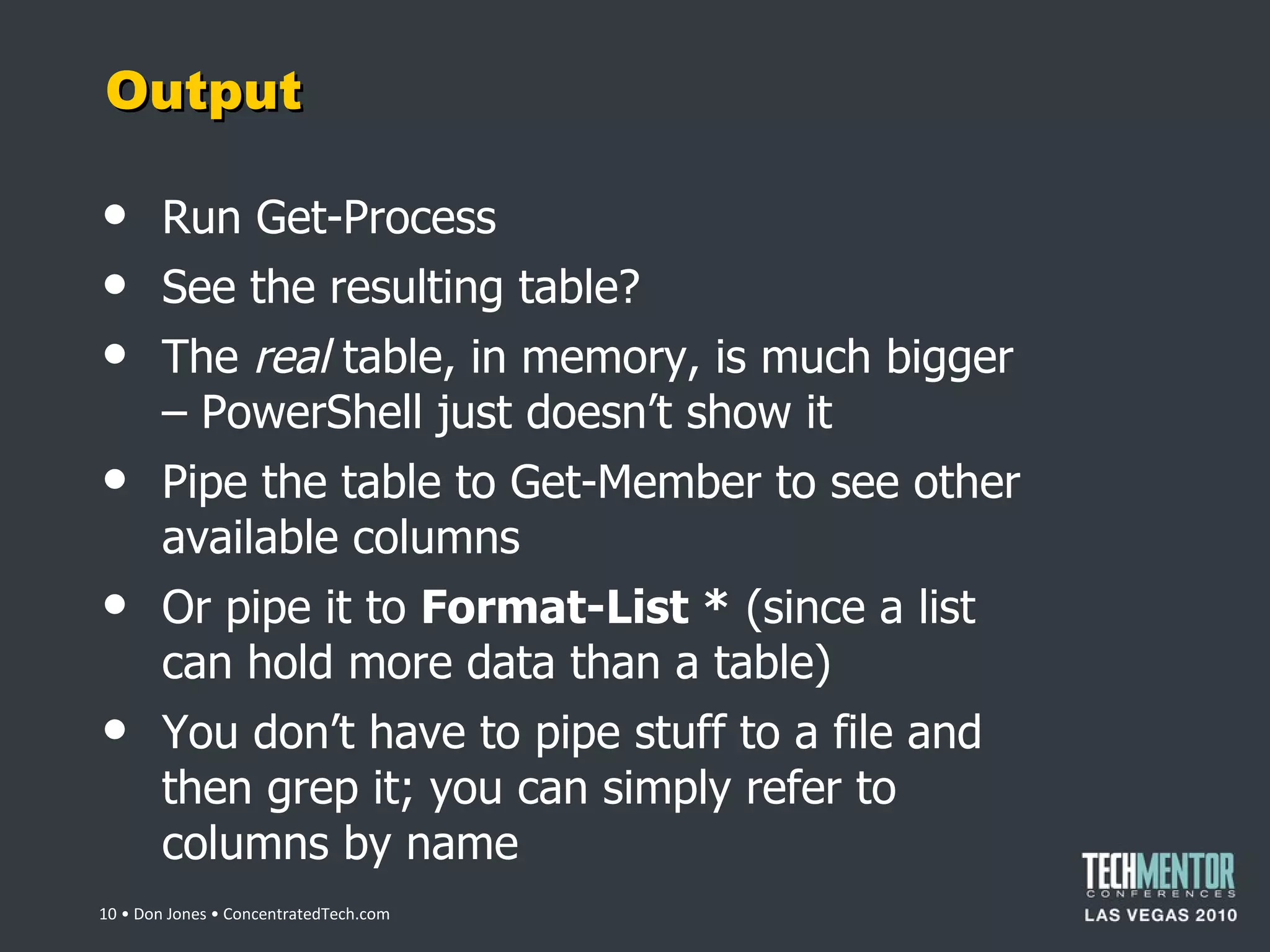 Output Run Get-Process See the resulting table? The  real  table, in memory, is much bigger – PowerShell just doesn ’t show it Pipe the table to Get-Member to see other available columns Or pipe it to  Format-List *  (since a list can hold more data than a table) You don ’t have to pipe stuff to a file and then grep it; you can simply refer to columns by name  • Don Jones • ConcentratedTech.com 