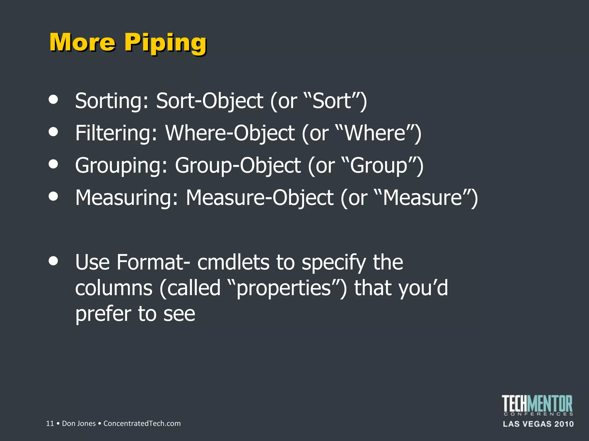 More Piping Sorting: Sort-Object (or  “Sort”) Filtering: Where-Object (or  “Where”) Grouping: Group-Object (or  “Group”) Measuring: Measure-Object (or  “Measure”) Use Format- cmdlets to specify the columns (called  “properties”) that you’d prefer to see  • Don Jones • ConcentratedTech.com 