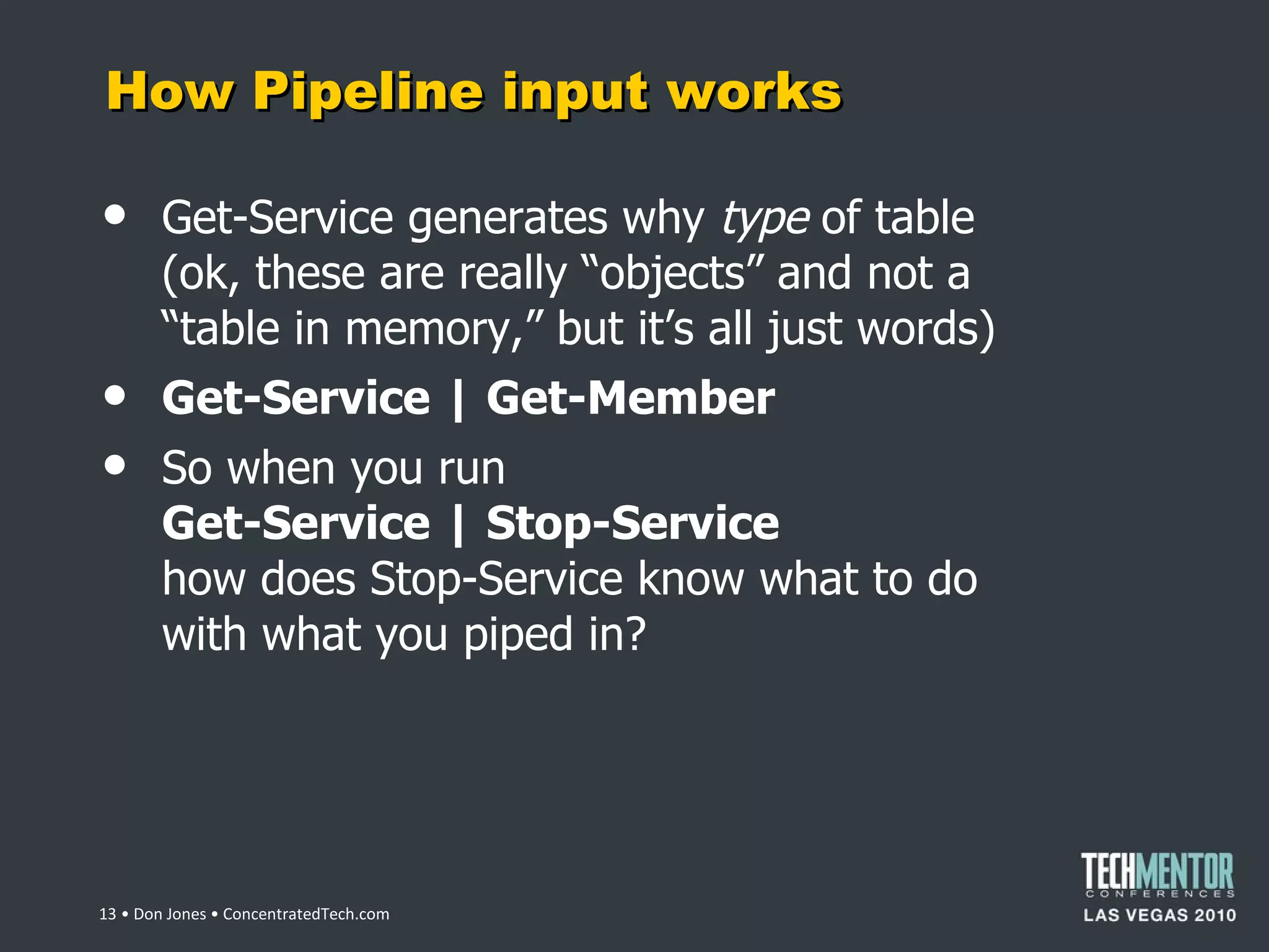 How Pipeline input works Get-Service generates why  type  of table (ok, these are really  “objects” and not a “table in memory,” but it’s all just words) Get-Service | Get-Member So when you run Get-Service | Stop-Service how does Stop-Service know what to do with what you piped in?  • Don Jones • ConcentratedTech.com 