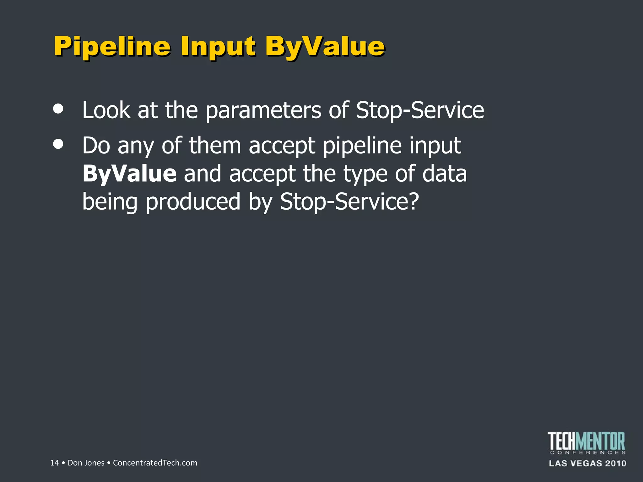 Pipeline Input ByValue Look at the parameters of Stop-Service Do any of them accept pipeline input  ByValue  and accept the type of data being produced by Stop-Service?  • Don Jones • ConcentratedTech.com 