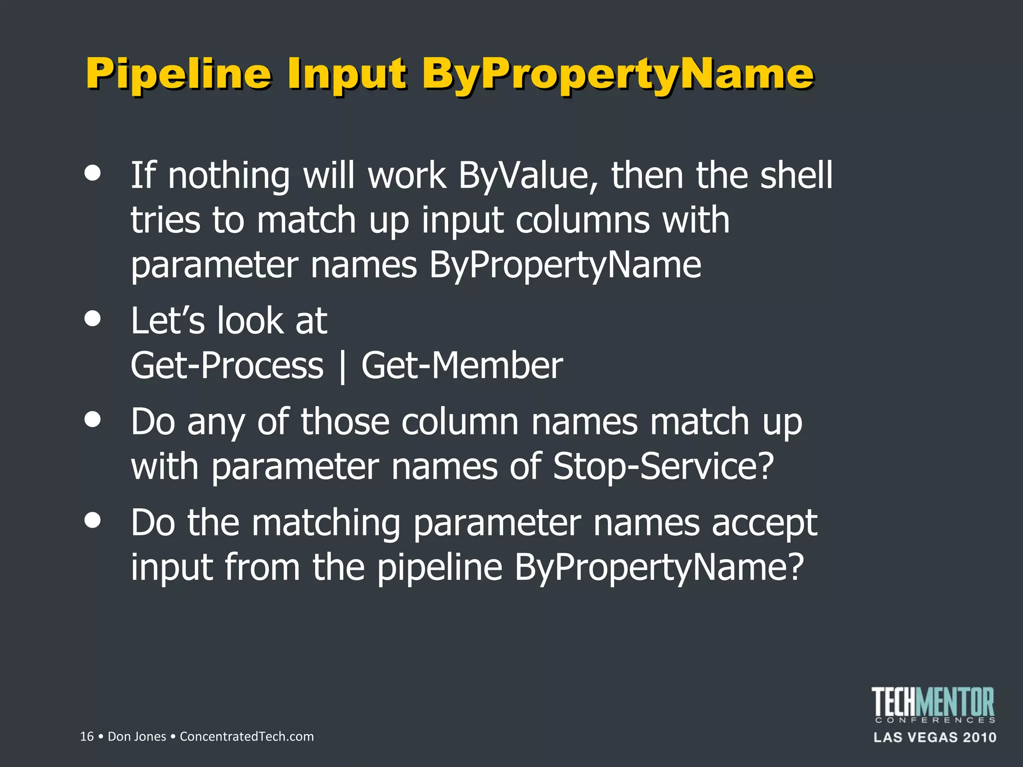 Pipeline Input ByPropertyName If nothing will work ByValue, then the shell tries to match up input columns with parameter names ByPropertyName Let ’s look at Get-Process | Get-Member Do any of those column names match up with parameter names of Stop-Service? Do the matching parameter names accept input from the pipeline ByPropertyName?  • Don Jones • ConcentratedTech.com 