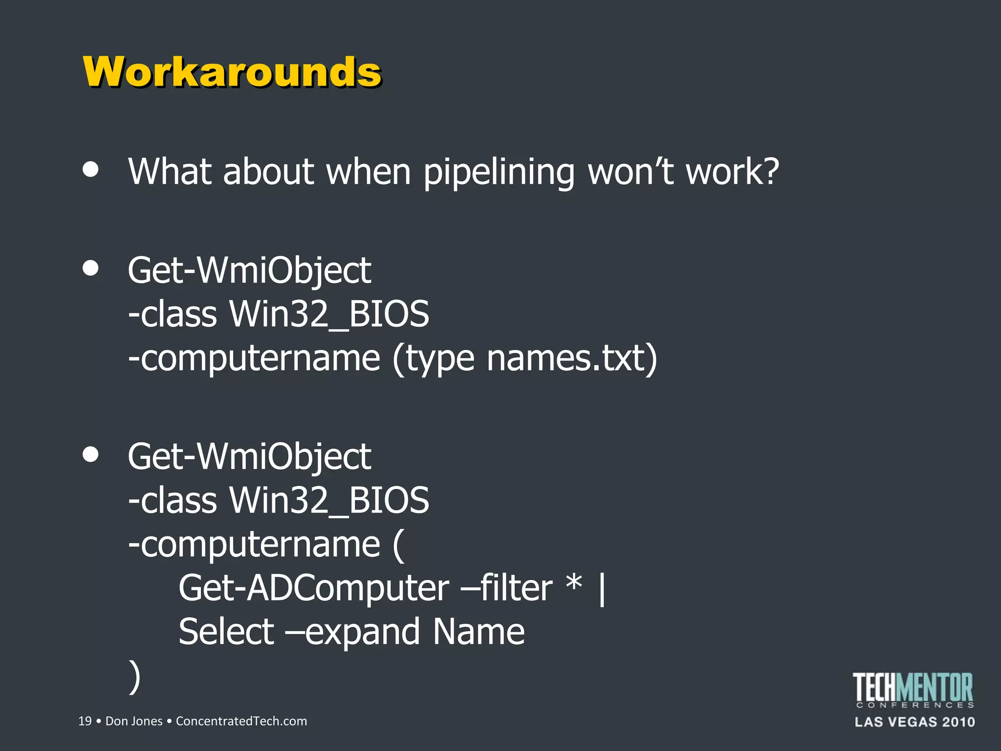 Workarounds What about when pipelining won ’t work? Get-WmiObject -class Win32_BIOS -computername (type names.txt) Get-WmiObject -class Win32_BIOS -computername ( Get-ADComputer –filter * | Select –expand Name )  • Don Jones • ConcentratedTech.com 