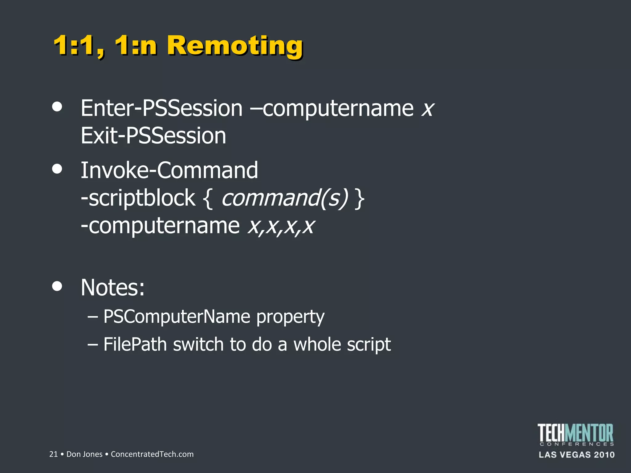 1:1, 1:n Remoting Enter-PSSession –computername  x Exit-PSSession Invoke-Command -scriptblock {  command(s)  } -computername  x,x,x,x Notes: PSComputerName property FilePath switch to do a whole script  • Don Jones • ConcentratedTech.com 