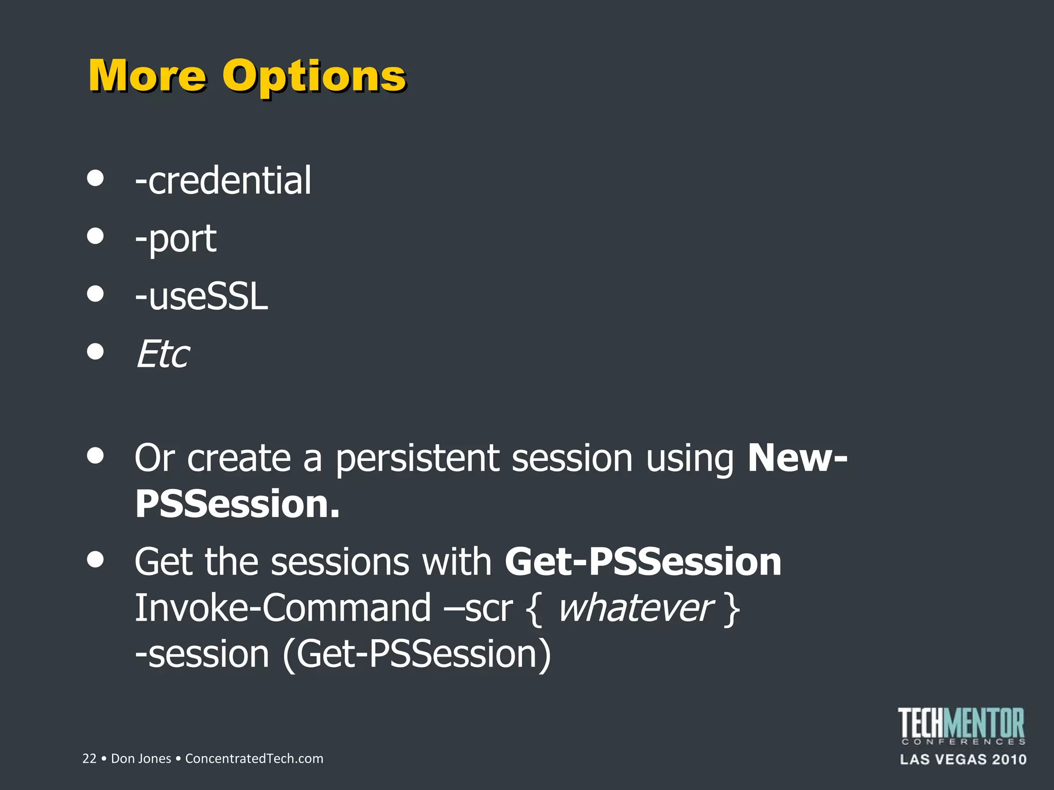 More Options -credential -port -useSSL Etc Or create a persistent session using  New-PSSession. Get the sessions with  Get-PSSession Invoke-Command –scr {  whatever  } -session (Get-PSSession)  • Don Jones • ConcentratedTech.com 