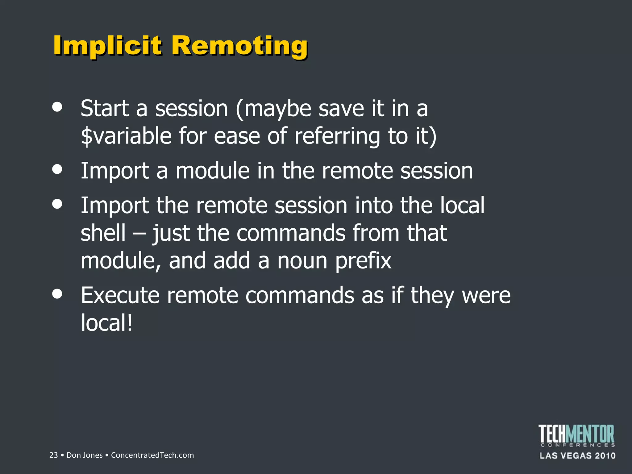 Implicit Remoting Start a session (maybe save it in a $variable for ease of referring to it) Import a module in the remote session Import the remote session into the local shell – just the commands from that module, and add a noun prefix Execute remote commands as if they were local!  • Don Jones • ConcentratedTech.com 