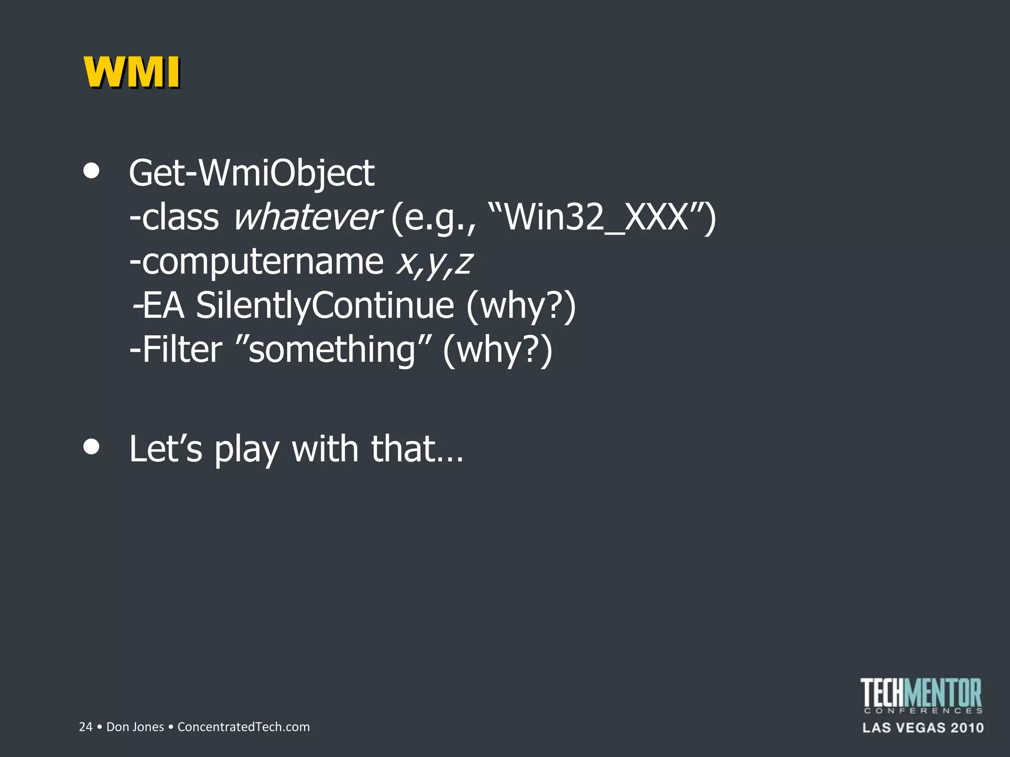 WMI Get-WmiObject -class  whatever  (e.g.,  “Win32_XXX”) -computername  x,y,z - EA SilentlyContinue (why?) -Filter ”something” (why?) Let ’s play with that…  • Don Jones • ConcentratedTech.com 