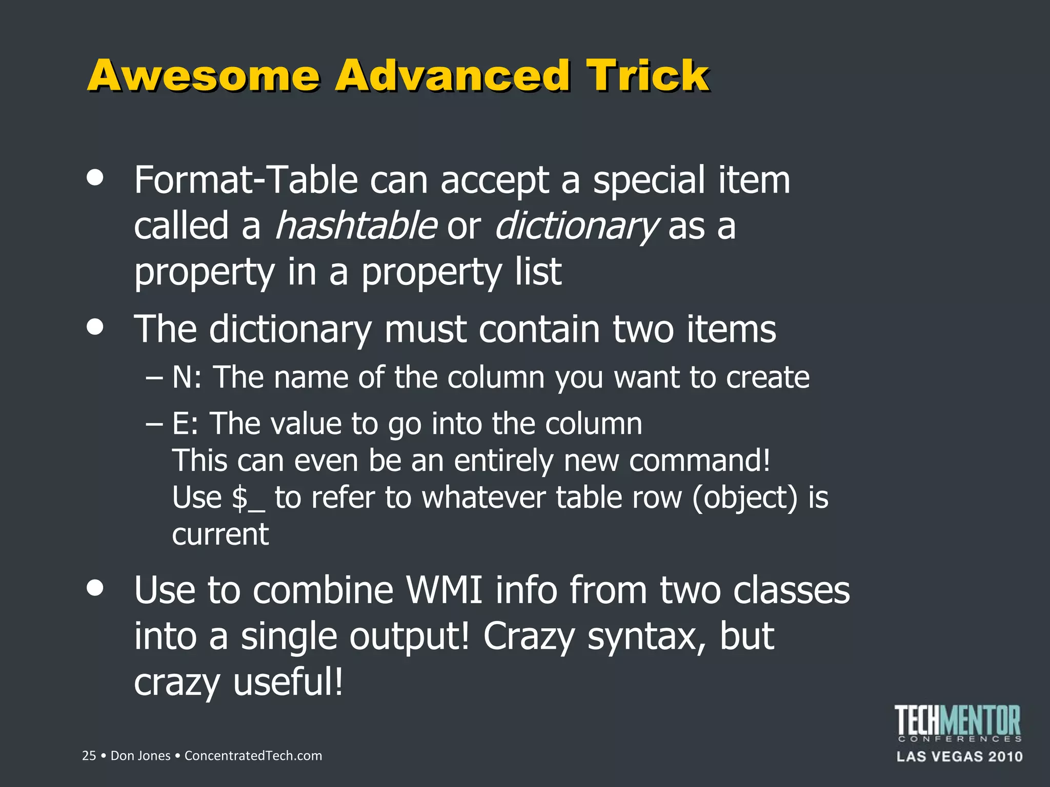 Awesome Advanced Trick Format-Table can accept a special item called a  hashtable  or  dictionary  as a property in a property list The dictionary must contain two items N: The name of the column you want to create E: The value to go into the column This can even be an entirely new command! Use $_ to refer to whatever table row (object) is current Use to combine WMI info from two classes into a single output! Crazy syntax, but crazy useful!  • Don Jones • ConcentratedTech.com 