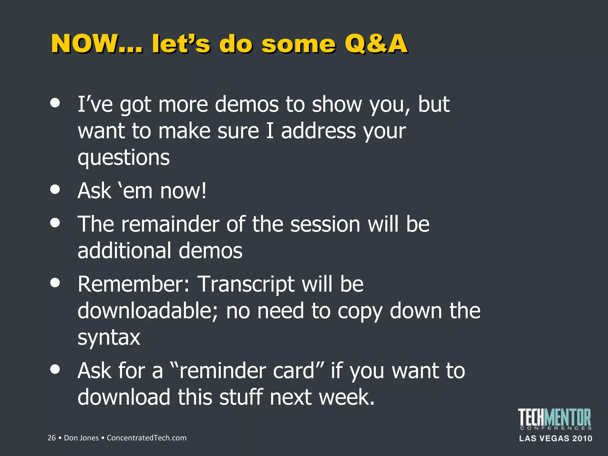 NOW… let ’s do some Q&A I ’ve got more demos to show you, but want to make sure I address your questions Ask  ‘em now! The remainder of the session will be additional demos Remember: Transcript will be downloadable; no need to copy down the syntax Ask for a  “reminder card” if you want to download this stuff next week.  • Don Jones • ConcentratedTech.com 