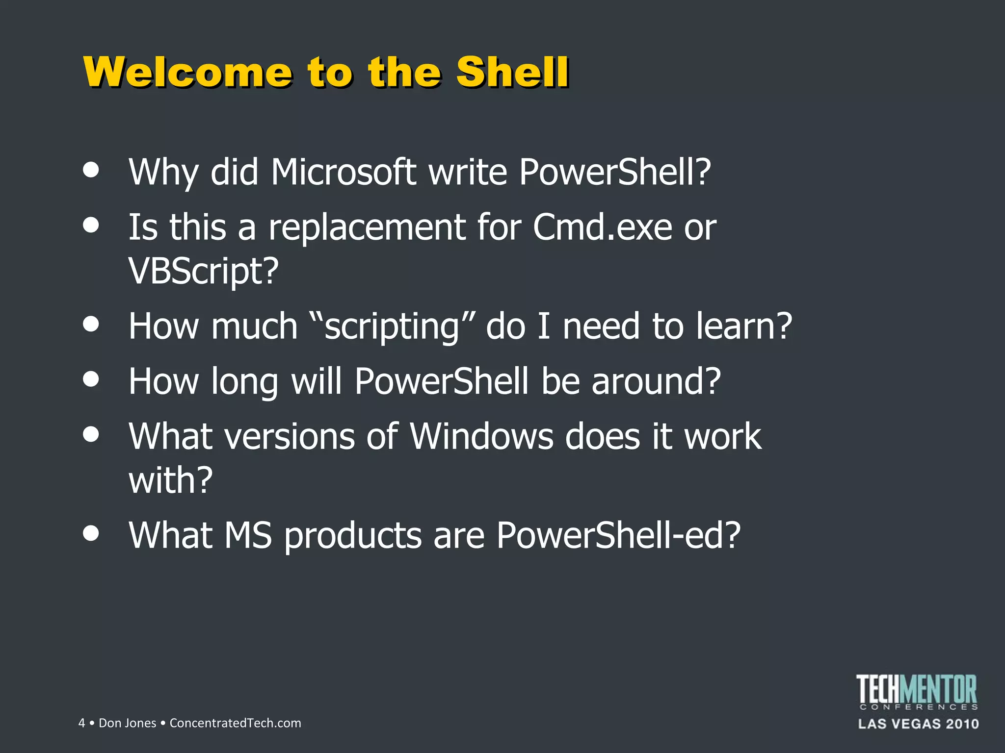 Welcome to the Shell Why did Microsoft write PowerShell? Is this a replacement for Cmd.exe or VBScript? How much  “scripting” do I need to learn? How long will PowerShell be around? What versions of Windows does it work with? What MS products are PowerShell-ed?  • Don Jones • ConcentratedTech.com 