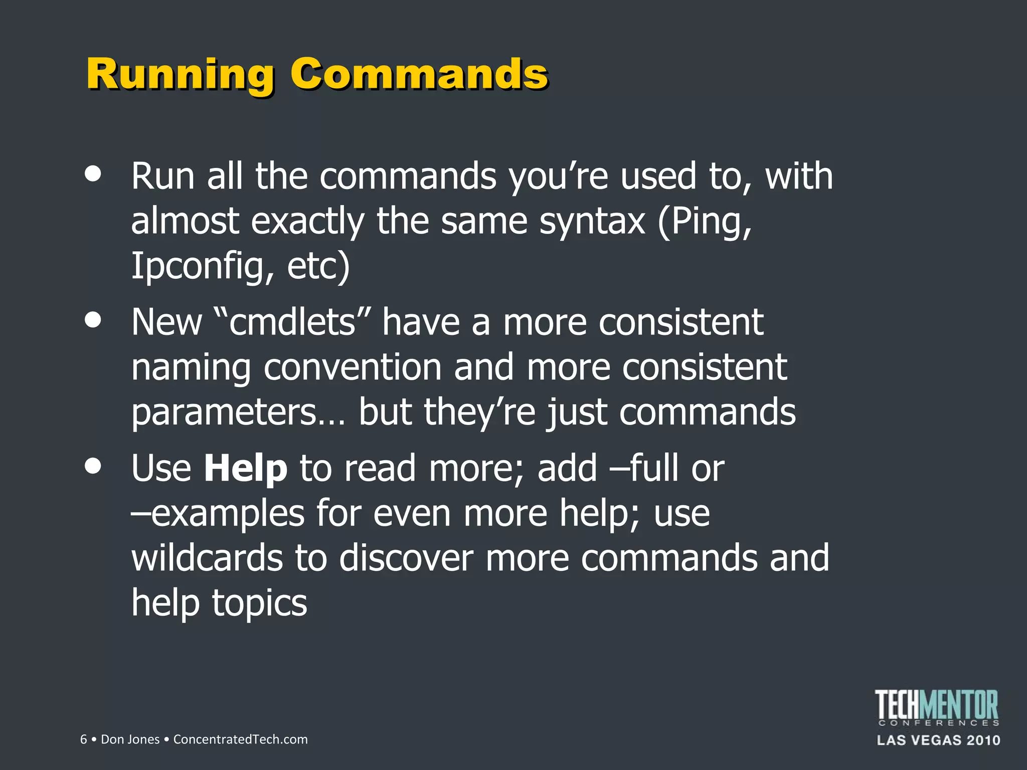 Running Commands Run all the commands you ’re used to, with almost exactly the same syntax (Ping, Ipconfig, etc) New  “cmdlets” have a more consistent naming convention and more consistent parameters… but they’re just commands Use  Help  to read more; add –full or  –examples for even more help; use wildcards to discover more commands and help topics  • Don Jones • ConcentratedTech.com 