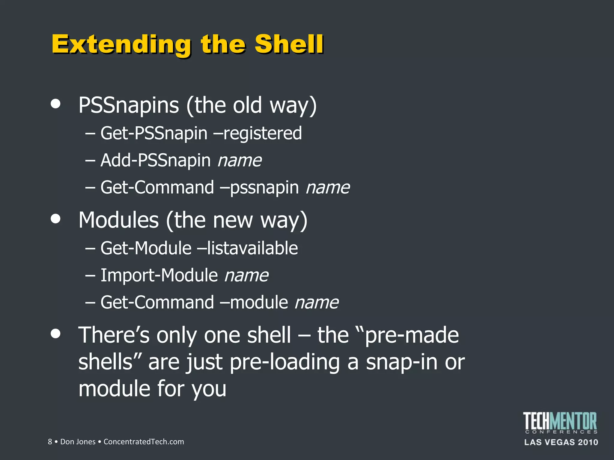 Extending the Shell PSSnapins (the old way) Get-PSSnapin –registered Add-PSSnapin  name Get-Command –pssnapin  name Modules (the new way) Get-Module –listavailable Import-Module  name Get-Command –module  name There ’s only one shell – the “pre-made shells” are just pre-loading a snap-in or module for you  • Don Jones • ConcentratedTech.com 