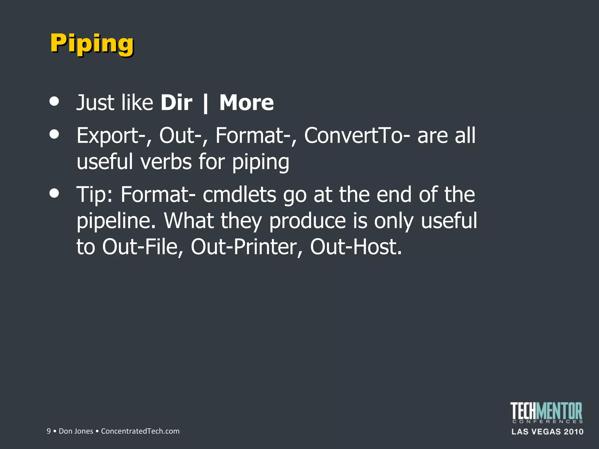 Piping Just like  Dir | More Export-, Out-, Format-, ConvertTo- are all useful verbs for piping Tip: Format- cmdlets go at the end of the pipeline. What they produce is only useful to Out-File, Out-Printer, Out-Host.  • Don Jones • ConcentratedTech.com 