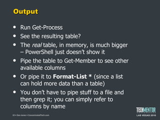 Output Run Get-Process See the resulting table? The  real  table, in memory, is much bigger – PowerShell just doesn ’t show it Pipe the table to Get-Member to see other available columns Or pipe it to  Format-List *  (since a list can hold more data than a table) You don ’t have to pipe stuff to a file and then grep it; you can simply refer to columns by name  • Don Jones • ConcentratedTech.com 