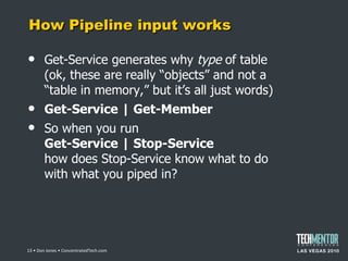 How Pipeline input works Get-Service generates why  type  of table (ok, these are really  “objects” and not a “table in memory,” but it’s all just words) Get-Service | Get-Member So when you run Get-Service | Stop-Service how does Stop-Service know what to do with what you piped in?  • Don Jones • ConcentratedTech.com 