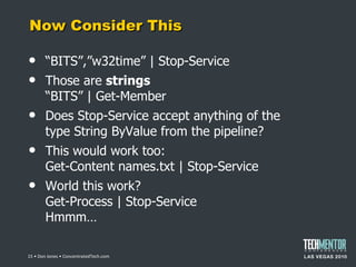 Now Consider This “ BITS”,”w32time” | Stop-Service Those are  strings “BITS” | Get-Member Does Stop-Service accept anything of the type String ByValue from the pipeline? This would work too: Get-Content names.txt | Stop-Service World this work? Get-Process | Stop-Service Hmmm…  • Don Jones • ConcentratedTech.com 