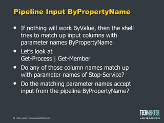 Pipeline Input ByPropertyName If nothing will work ByValue, then the shell tries to match up input columns with parameter names ByPropertyName Let ’s look at Get-Process | Get-Member Do any of those column names match up with parameter names of Stop-Service? Do the matching parameter names accept input from the pipeline ByPropertyName?  • Don Jones • ConcentratedTech.com 