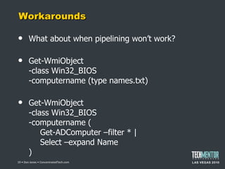 Workarounds What about when pipelining won ’t work? Get-WmiObject -class Win32_BIOS -computername (type names.txt) Get-WmiObject -class Win32_BIOS -computername ( Get-ADComputer –filter * | Select –expand Name )  • Don Jones • ConcentratedTech.com 