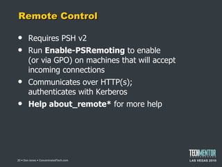 Remote Control Requires PSH v2 Run  Enable-PSRemoting  to enable (or via GPO) on machines that will accept incoming connections Communicates over HTTP(s); authenticates with Kerberos Help about_remote*  for more help  • Don Jones • ConcentratedTech.com 