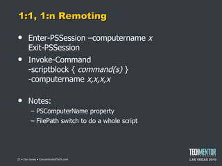1:1, 1:n Remoting Enter-PSSession –computername  x Exit-PSSession Invoke-Command -scriptblock {  command(s)  } -computername  x,x,x,x Notes: PSComputerName property FilePath switch to do a whole script  • Don Jones • ConcentratedTech.com 