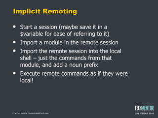 Implicit Remoting Start a session (maybe save it in a $variable for ease of referring to it) Import a module in the remote session Import the remote session into the local shell – just the commands from that module, and add a noun prefix Execute remote commands as if they were local!  • Don Jones • ConcentratedTech.com 