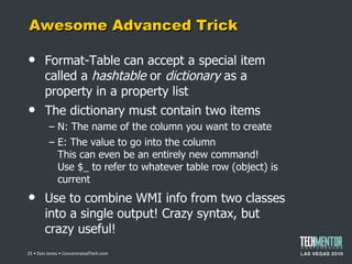Awesome Advanced Trick Format-Table can accept a special item called a  hashtable  or  dictionary  as a property in a property list The dictionary must contain two items N: The name of the column you want to create E: The value to go into the column This can even be an entirely new command! Use $_ to refer to whatever table row (object) is current Use to combine WMI info from two classes into a single output! Crazy syntax, but crazy useful!  • Don Jones • ConcentratedTech.com 