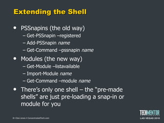 Extending the Shell PSSnapins (the old way) Get-PSSnapin –registered Add-PSSnapin  name Get-Command –pssnapin  name Modules (the new way) Get-Module –listavailable Import-Module  name Get-Command –module  name There ’s only one shell – the “pre-made shells” are just pre-loading a snap-in or module for you  • Don Jones • ConcentratedTech.com 
